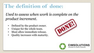 Used to assess when work is complete on the
product increment.
• Defined by the product owner.
• Unique for the whole team.
• Must allow immediate release.
• Quality increases with maturity.
 