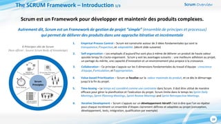 Scrum Overview
10
The SCRUM Framework – Introduction 1/3
Scrum est un Framework pour développer et maintenir des produits complexes.
Autrement dit, Scrum est un Framework de gestion de projet “simple” (ensemble de principes et processus)
qui permet de délivrer des produits dans une approche itérative et incrémentale
6 Principes clés de Scrum
(Non officiel : Source Scrum Body of Knowledge)
Scrum
Principles
1. Empirical Process Control – Scrum est construite autour de 3 idées fondamentales qui sont la
transparence, l’inspection, et adaptabilité. (décrit slide suivante)
2. Self-organization – Les employés d’aujourd’hui sont plus à même de délivrer un produit de haute valeur
ajoutée lorsqu’ils s’auto-organisent. Scrum y voit les avantages suivants : une meilleure adhésion au projet,
un partage du mérite, une capacité d’innovation et un environnement plus propice à la croissance.
3. Collaboration – Ce principe s’appuie sur les 3 dimensions fondamentales du travail d’équipe : conscience
d’équipe, l’articulation, et l’appropriation.
4. Value-based Prioritization – Scrum se focalise sur la valeur maximale du produit, et ce dès le démarrage
jusqu’à la fin du projet.
6. Iterative Development – Scrum s’appuie sur un développement itératif c’est-à-dire que l’on va répéter
pour chaque incrément un ensemble d’étapes clairement définies et adaptées au projet (conception,
développement, tests, intégration, qualification par exemple)
5. Time-boxing – Le temps est considéré comme une contrainte dans Scrum. Il doit être utilisé de manière
efficace pour gérer la planification et l’exécution du projet. Scrum limite dans le temps les Sprint Daily
Meetings, Sprint Planning Meetings, Sprint Review Meetings and Sprint Retrospective Meetings.
 