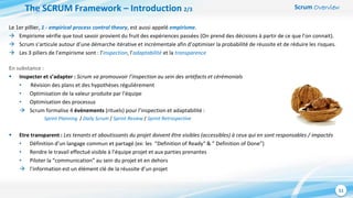 Scrum Overview
11
En substance :
 Inspecter et s’adapter : Scrum va promouvoir l’inspection au sein des artéfacts et cérémonials
• Révision des plans et des hypothèses régulièrement
• Optimisation de la valeur produite par l’équipe
• Optimisation des processus
 Scrum formalise 4 événements (rituels) pour l’inspection et adaptabilité :
Sprint Planning / Daily Scrum / Sprint Review / Sprint Retrospective
 Etre transparent : Les tenants et aboutissants du projet doivent être visibles (accessibles) à ceux qui en sont responsables / impactés
• Définition d’un langage commun et partagé (ex: les “Definition of Ready“ & ” Definition of Done”)
• Rendre le travail effectué visible à l’équipe projet et aux parties prenantes
• Piloter la “communication” au sein du projet et en dehors
 l’information est un élément clé de la réussite d’un projet
The SCRUM Framework – Introduction 2/3
Le 1er pillier, 1 - empirical process control theory, est aussi appelé empirisme.
 Empirisme vérifie que tout savoir provient du fruit des expériences passées (On prend des décisions à partir de ce que l’on connait).
 Scrum s’articule autour d’une démarche itérative et incrémentale afin d’optimiser la probabilité de réussite et de réduire les risques.
 Les 3 piliers de l’empirisme sont : l’inspection, l’adaptabilité et la transparence
 