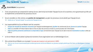 Scrum Overview
16
Scrum Master (une personne)
 C’est une personne qui comprend et maitrise Scrum, dont le but est d’aider l’équipe Scrum en la coachant, et en garantissant qu’elle suit
et implémente correctement les processus Scrum.
 Scrum considère ce rôle comme une position de management, qui gère les processus scrum plutôt que l’équipe Scrum.
 Il/elle est un “servant-leader“ au service de l’équipe Scrum.
 Les responsabilités du Scrum Master sont les suivantes :
• Essayer de résoudre les obstacles rencontrés par l’équipe de développement, faciliter les cérémonies Scrum, former et coacher l’équipe.
• Aider ou conseiller le Product Owner dans la mise en place de processus et dans la communication de l’information.
• Aider les parties prenantes extérieures à comprendre et agir correctement avec l’équipe Scrum dans le but de maximaliser la valeur créée par
celle-ci.
 Le Scrum Master aide et pilote la phase de transition d’une organisation vers la méthodologie Scrum.
 Etre un/une Scrum Master sur un projet n’occupe pas toujours une personne à 100%
 Dans ce cas, Scrum recommande que la même personne soit Scrum Master sur plusieurs projets plutôt que d’en faire un développeur à temps
partiel.
The SCRUM Team 3/5
 
