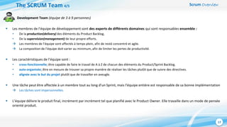 Scrum Overview
17
Development Team (équipe de 3 à 9 personnes)
 Les membres de l’équipe de développement sont des experts de différents domaines qui sont responsables ensemble :
• De la production(delivery) des éléments du Product Backlog,
• De la supervision(management) de leur propre efforts.
 Les membres de l’équipe sont affectés à temps plein, afin de resté concentré et agile.
 La composition de l’équipe doit varier au minimum, afin de limiter les pertes de productivité.
 Les caractéristiques de l’équipe sont :
• cross-fonctionnelle; être capable de faire le travail de A à Z de chacun des éléments du Product/Sprint Backlog.
• auto-organisée; être en mesure de trouver sa propre manière de réaliser les tâches plutôt que de suivre des directives.
• alignée avec le but du projet plutôt que de travailler en aveugle.
 Une tâche peut être affectée à un membre tout au long d’un Sprint, mais l’équipe entière est responsable de sa bonne implémentation
 Les tâches sont impersonnelles.
 L’équipe délivre le produit final, incrément par incrément tel que planifié avec le Product Owner. Elle travaille dans un mode de pensée
orienté produit.
The SCRUM Team 4/5
 