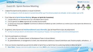 Scrum Overview
25
SCRUM Events 4/5
 L’objectif du Sprint est de produire un nouvel incrément.
 Par conséquent, à la fin du Sprint, il convient de vérifier que l’incrément produit est utilisable et de le valider avec le PO.
 C’est l’objet de la Sprint Review Meeting. (4h pour un Sprint de 4 semaines)
 L’équipe effectue une restitution de ce qui a été élaboré dans le Sprint
 C’est en général une démo organisée des nouvelles fonctionnalités
 La réunion est conçue pour inspecter l’incrément et collecter du feedback qui aide à améliorer ou à mettre à jour la description des éléments du
Product Backlog.
 En général, cette réunion est intentionnellement assez informelle, (pas de PowerPoint et peu de préparation)
 Ce rituel ne doit pas devenir une distraction ni être esquivé par l’équipe; c’est la prolongation naturelle du développement.
 Parmi les participants on retrouve :
 Les 3 rôles clés : le Product Owner, la Development Team, le Scrum Master,
 Et, potentiellement, le management, le client, des intervenants extérieurs si besoin (interfaces avec d’autres projets, utilisateurs, …)
 C’est une réunion importante qui permet de valider le Sprint face au Sprint Goal et au planning réalisé en début de Sprint.
 Dans l’idéal, l’équipe a terminé et validé chaque user story, MAIS le plus important c’est qu’elle ait atteint le Sprint Goal fixé pour le Sprint.
Event #3 : Sprint Review Meeting
 