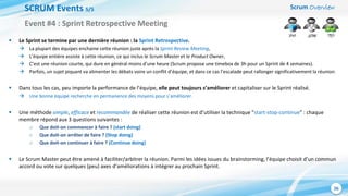 Scrum Overview
26
SCRUM Events 5/5
 Le Sprint se termine par une dernière réunion : la Sprint Retrospective.
 La plupart des équipes enchaine cette réunion juste après la Sprint Review Meeting,
 L’équipe entière assiste à cette réunion, ce qui inclus le Scrum Master et le Product Owner,
 C’est une réunion courte, qui dure en général moins d’une heure (Scrum propose une timebox de 3h pour un Sprint de 4 semaines).
 Parfois, un sujet piquant va alimenter les débats voire un conflit d’équipe, et dans ce cas l’escalade peut rallonger significativement la réunion.
 Dans tous les cas, peu importe la performance de l’équipe, elle peut toujours s’améliorer et capitaliser sur le Sprint réalisé.
 Une bonne équipe recherche en permanence des moyens pour s’améliorer.
 Une méthode simple, efficace et recommandée de réaliser cette réunion est d’utiliser la technique “start-stop-continue” : chaque
membre répond aux 3 questions suivantes :
o Que doit-on commencer à faire ? (start doing)
o Que doit-on arrêter de faire ? (Stop doing)
o Que doit-on continuer à faire ? (Continue doing)
 Le Scrum Master peut être amené à faciliter/arbitrer la réunion. Parmi les idées issues du brainstorming, l’équipe choisit d’un commun
accord ou vote sur quelques (peu) axes d’améliorations à intégrer au prochain Sprint.
Event #4 : Sprint Retrospective Meeting
 