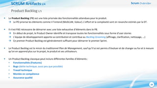 Scrum Overview
29
SCRUM Artifacts1/4
 Le Product Backlog (PB) est une liste priorisée des fonctionnalités attendues pour le produit.
 Le PO priorise les éléments comme il l’entend (MoSCoW, Valeur). L’effort et la complexité sont en revanche estimés par la DT.
 Il n’est PAS nécessaire de démarrer avec une liste exhaustive d’éléments dans le PB.
 En début de projet, le Product Owner identifie et transpose toutes les fonctionnalités sous forme d’user stories
 L’équipe de développement apporte sa contribution et contribue au Backlog Grooming (affinage, clarification, nettoyage, …)
 Ce premier Product Backlog est généralement suffisant pour démarrer le premier Sprint.
 Le Product Backlog est le miroir du traditionnel Plan de Management, sauf qu’il lui est permis d’évoluer et de changer au fur et à mesure
qu’on en apprend plus sur le projet, le produit et ses utilisateurs.
 Un Product Backlog classique peut inclure différentes familles d’éléments :
• Fonctionnalités (Features)
• Bugs (dette technique, aussi peu que possible)
• Travail technique
• Montée en compétence
• Assurance qualité
Product Backlog1/5
 