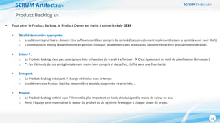 Scrum Overview
31
SCRUM Artifacts1/4
 Pour gérer le Product Backlog, le Product Owner est invité à suivre la règle DEEP :
• Détaillé de manière appropriée.
o Les éléments prioritaires doivent être suffisamment bien compris de sorte à être correctement implémentés dans le sprint à venir (voir DoR).
o Comme pour le Rolling Wave Planning en gestion classique, les éléments peu prioritaires, peuvent rester être grossièrement détaillés.
• Estimé *.
o Le Product Backlog n’est pas juste qu’une liste exhaustive du travail à effectuer  C’est également un outil de planification (à moduler)
o * : les éléments du bas sont généralement moins bien compris et de ce fait, chiffré avec une fourchette.
• Emergent.
o Le Product Backlog est vivant. Il change et évolue avec le temps.
o Les éléments du Product Backlog peuvent être ajoutés, supprimés, re-priorisés, …
• Priorisé.
o Le Product Backlog est trié avec l’élément le plus important en haut, et celui ayant le moins de valeur en bas.
o Ainsi, l’équipe peut maximaliser la valeur du produit ou du système développé à chaque phase du projet.
Product Backlog 3/5
 