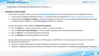 Scrum Overview
34
SCRUM Artifacts2/4
 Definition of Done (DoD)
• Comme dans tout projet, il doit y avoir une compréhension partagée des critères d’acceptation et de la validation d’une story.
 C’est ce que l’on appelle la Definition of “Done”. Ce sont des critères qui doivent être discutés et validés par l’équipe Scrum
 L’équipe rend ainsi explicite et visible les critères d’acceptation qu’une story ou qu’un incrément doit atteindre pour être validé
et accepté. (Scrum s’appuie sur la méthode INVEST pour définir ces critères).
• Il peut y avoir plusieurs DoD, à différents niveaux d’acceptation:
 Pour une tâche (ex: relecture de code, tests unitaires, couverture de code, …)
 Pour un élément du Product Backlog (ex: critères qualité, métriques, tests et la documentation nécessaire)
 Pour un Sprint (ex: revue de démonstration du système)
 Pour une Release (ex: note d’acceptation d’une release)
• Lorsque plusieurs équipes Scrum travaillent sur un même projet, ces définitions ne sont pas toujours communes car la nature de
leurs prestations peuvent varier :
 Dans ce cas, chaque équipe décrit ses propres définitions et produit ses incréments en accord avec leur DoD.
 Toutefois, l’intégration (la somme) de toutes ces Definition of “Done” doit garantir la faisabilité de la production de l’incrément.
Definition of Ready & Definition of Done1/3
 