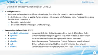 Scrum Overview
35
SCRUM Artifacts2/4
 L’acronyme INVEST
• Acronyme anglais qui est une aide de mémorisation de critères d’acceptation, c’est une checklist,
• Il est utilisé pour évaluer la qualité d’une user story : si la story ne satisfait pas au moins l’un des critères, alors
l’équipe voudra surement la
o Compléter ou reformuler,
o Ou carrément la ré-écrire depuis une feuille vierge.
 Les principes de la méthode INVEST :
• I mmediatly actionnable : Indépendante & libre de tout blocage externe (pas de dépendance forte)
• N egotiable : Suffisamment détaillée pour apporter un support de débat et de discussion
• V aluable : Porte une valeur clairement partagée par les parties prenantes
• E stimable : Assez claire pour que l’équipe puisse l’estimer facilement [et précisément]
• S mall : Divisée suffisamment en petits blocs afin d’être réalisée dans le Sprint
• T estable : Contient des critères d’acceptation précis pour savoir “quand la story sera validée”
Definition of Ready & Definition of Done2/3
 