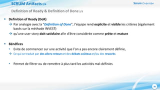 Scrum Overview
36
SCRUM Artifacts2/4
 Definition of Ready (DoR)
 Par analogie avec la "Definition of Done", l’équipe rend explicite et visible les critères (également
basés sur la méthode INVEST)
 qu’une user story doit satisfaire afin d’être considérée comme prête et mature
 Bénéfices
• Evite de commencer sur une activité que l’on a pas encore clairement définie,
 Ce qui se traduit par des allers-retours et des débats coûteux et/ou des reworks
• Permet de filtrer ou de remettre à plus tard les activités mal-définies
Definition of Ready & Definition of Done3/3
 