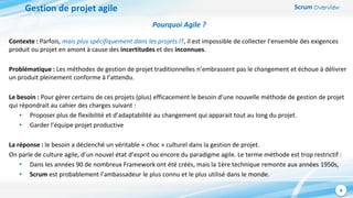 Scrum Overview
4
Gestion de projet agile
Pourquoi Agile ?
Contexte : Parfois, mais plus spécifiquement dans les projets IT, il est impossible de collecter l’ensemble des exigences
produit ou projet en amont à cause des incertitudes et des inconnues.
Problématique : Les méthodes de gestion de projet traditionnelles n’embrassent pas le changement et échoue à délivrer
un produit pleinement conforme à l’attendu.
Le besoin : Pour gérer certains de ces projets (plus) efficacement le besoin d’une nouvelle méthode de gestion de projet
qui répondrait au cahier des charges suivant :
• Proposer plus de flexibilité et d’adaptabilité au changement qui apparait tout au long du projet.
• Garder l’équipe projet productive
La réponse : le besoin a déclenché un véritable « choc » culturel dans la gestion de projet.
On parle de culture agile, d’un nouvel état d’esprit ou encore du paradigme agile. Le terme méthode est trop restrictif :
• Dans les années 90 de nombreux Framework ont été créés, mais la 1ère technique remonte aux années 1950s,
• Scrum est probablement l’ambassadeur le plus connu et le plus utilisé dans le monde.
 