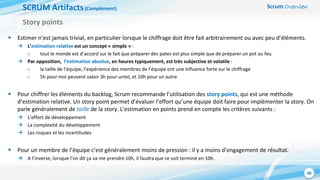 Scrum Overview
40
SCRUM Artifacts(Complément)
 Estimer n’est jamais trivial, en particulier lorsque le chiffrage doit être fait arbitrairement ou avec peu d’éléments.
 L’estimation relative est un concept « simple » :
o tout le monde est d’accord sur le fait que préparer des pates est plus simple que de préparer un pot au feu
 Par opposition, l’estimation absolue, en heures typiquement, est très subjective et volatile :
o la taille de l’équipe, l’expérience des membres de l’équipe ont une influence forte sur le chiffrage
o 5h pour moi peuvent valoir 3h pour untel, et 10h pour un autre
 Pour chiffrer les éléments du backlog, Scrum recommande l’utilisation des story points, qui est une méthode
d’estimation relative. Un story point permet d’évaluer l’effort qu’une équipe doit faire pour implémenter la story. On
parle généralement de taille de la story. L’estimation en points prend en compte les critères suivants :
 L’effort de développement
 La complexité du développement
 Les risques et les incertitudes
 Pour un membre de l’équipe c’est généralement moins de pression : il y a moins d’engagement de résultat.
 A l’inverse, lorsque l’on dit ça va me prendre 10h, il faudra que ce soit terminé en 10h.
Story points
 
