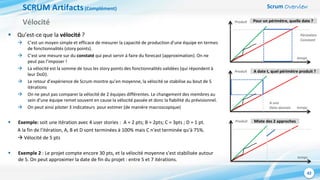 Scrum Overview
42
SCRUM Artifacts(Complément)
 Qu’est-ce que la vélocité ?
 C’est un moyen simple et efficace de mesurer la capacité de production d’une équipe en termes
de fonctionnalités (story points).
 C’est une mesure sur du constaté qui peut servir à faire du forecast (approximation). On ne
peut pas l’imposer !
 La vélocité est la somme de tous les story points des fonctionnalités validées (qui répondent à
leur DoD).
 Le retour d’expérience de Scrum montre qu’en moyenne, la vélocité se stabilise au bout de 5
itérations
 On ne peut pas comparer la vélocité de 2 équipes différentes. Le changement des membres au
sein d’une équipe remet souvent en cause la vélocité passée et donc la fiabilité du prévisionnel.
 On peut ainsi piloter 3 indicateurs pour estimer (de manière macroscopique)
 Exemple: soit une itération avec 4 user stories : A = 2 pts; B = 2pts; C = 3pts ; D = 1 pt.
A la fin de l'itération, A, B et D sont terminées à 100% mais C n'est terminée qu'à 75%.
 Vélocité de 5 pts
 Exemple 2 : Le projet compte encore 30 pts, et la vélocité moyenne s’est stabilisée autour
de 5. On peut approximer la date de fin du projet : entre 5 et 7 itérations.
Vélocité
temps
Produit
temps
Produit
temps
Produit
Périmètre
Constant
A une
Date donnée
Pour un périmètre, quelle date ?
A date t, quel périmètre produit ?
Mixte des 2 approches
 