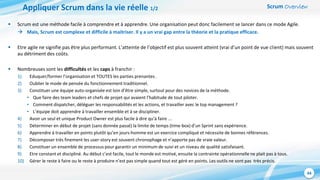 Scrum Overview
44
Appliquer Scrum dans la vie réelle 1/2
 Scrum est une méthode facile à comprendre et à apprendre. Une organisation peut donc facilement se lancer dans ce mode Agile.
 Mais, Scrum est complexe et difficile à maitriser. Il y a un vrai gap entre la théorie et la pratique efficace.
 Etre agile ne signifie pas être plus performant. L’atteinte de l’objectif est plus souvent atteint (vrai d’un point de vue client) mais souvent
au détriment des coûts.
 Nombreuses sont les difficultés et les caps à franchir :
1) Eduquer/former l’organisation et TOUTES les parties prenantes .
2) Oublier le mode de pensée du fonctionnement traditionnel.
3) Constituer une équipe auto-organisée est loin d’être simple, surtout pour des novices de la méthode.
• Que faire des team leaders et chefs de projet qui avaient l’habitude de tout piloter.
• Comment dispatcher, déléguer les responsabilités et les actions, et travailler avec le top management ?
• L’équipe doit apprendre à travailler ensemble et à se discipliner.
4) Avoir un seul et unique Product Owner est plus facile à dire qu’à faire ...
5) Déterminer en début de projet (sans donnée passé) la limite de temps (time-box) d’un Sprint sans expérience.
6) Apprendre à travailler en points plutôt qu’en jours-homme est un exercice compliqué et nécessite de bonnes références.
7) Décomposer très finement les user-story est souvent chronophage et n’apporte pas de vraie valeur.
8) Constituer un ensemble de processus pour garantir un minimum de suivi et un niveau de qualité satisfaisant.
9) Etre constant et discipliné. Au début c’est facile, tout le monde est motivé, ensuite la contrainte opérationnelle ne plait pas à tous.
10) Gérer le reste à faire ou le reste à produire n’est pas simple quand tout est géré en points. Les outils ne sont pas très précis.
 