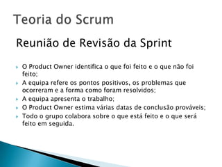Reunião de Revisão da Sprint O Product Owner identifica o que foi feito e o que não foi feito;A equipa refere os pontos positivos, os problemas que ocorreram e a forma como foram resolvidos;A equipa apresenta o trabalho;O Product Owner estima várias datas de conclusão prováveis;Todo o grupo colabora sobre o que está feito e o que será feito em seguida.Teoria do Scrum