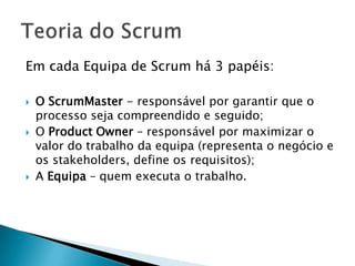 Em cada Equipa de Scrum há 3 papéis:O ScrumMaster - responsável por garantir que o processo seja compreendido e seguido;O Product Owner – responsável por maximizar o valor do trabalho da equipa (representa o negócio e os stakeholders, define os requisitos);A Equipa – quem executa o trabalho.Teoria do Scrum