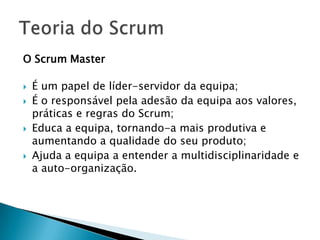 O Scrum MasterÉ um papel de líder-servidor da equipa;É o responsável pela adesão da equipa aos valores, práticas e regras do Scrum;Educa a equipa, tornando-a mais produtiva e aumentando a qualidade do seu produto;Ajuda a equipa a entender a multidisciplinaridade e a auto-organização.Teoria do Scrum