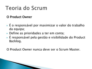 O Product Owner É o responsável por maximizar o valor do trabalho da equipa;Define as prioridades a ter em conta;É responsável pela gestão e visibilidade do Product Backlog.O Product Owner nunca deve ser o Scrum Master.Teoria do Scrum