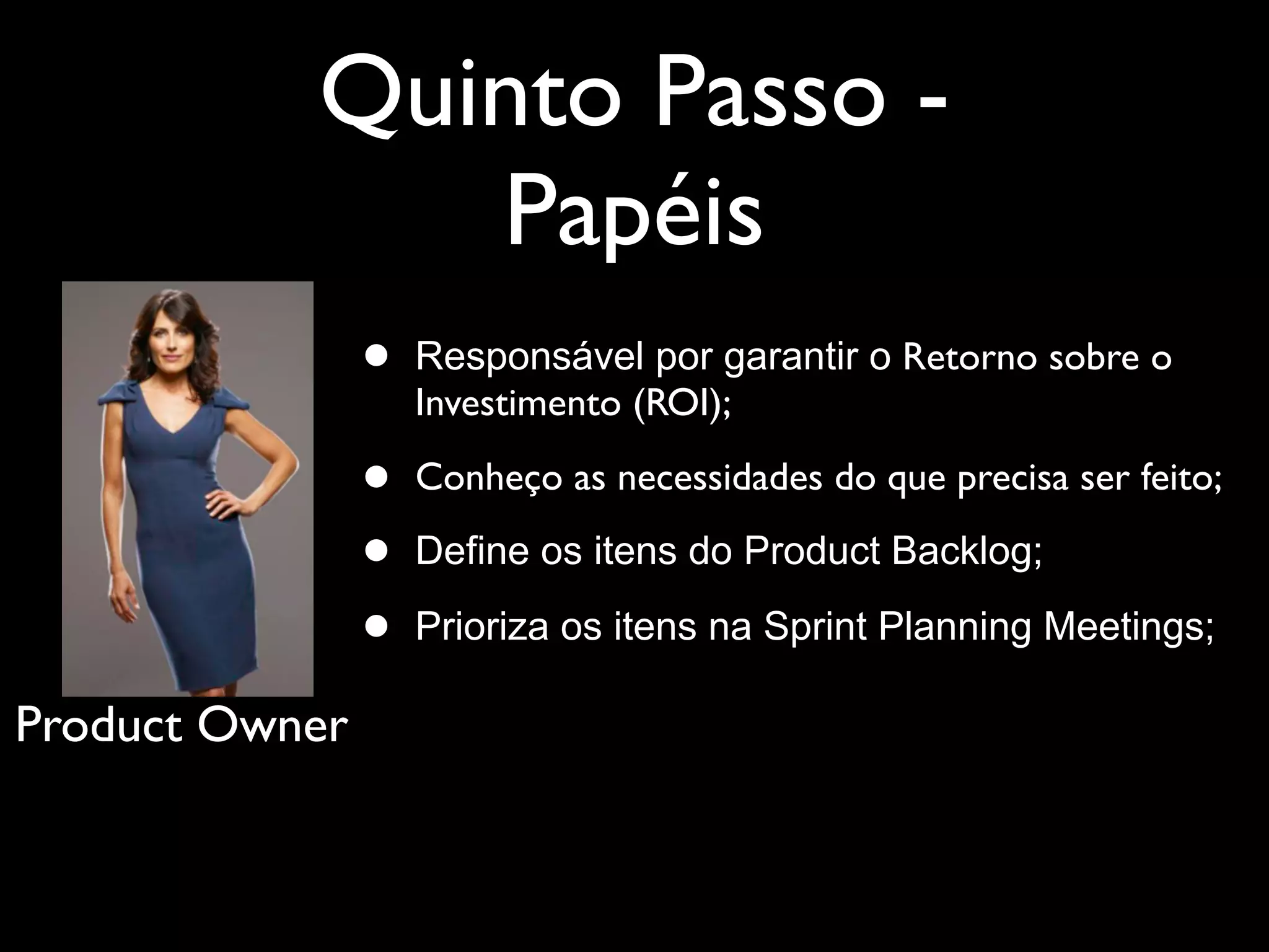 Quinto Passo -
              Papéis
                •   Responsável por garantir o Retorno sobre o
                    Investimento (ROI);

                •   Conheço as necessidades do que precisa ser feito;

                •   Define os itens do Product Backlog;

                •   Prioriza os itens na Sprint Planning Meetings;

Product Owner
 