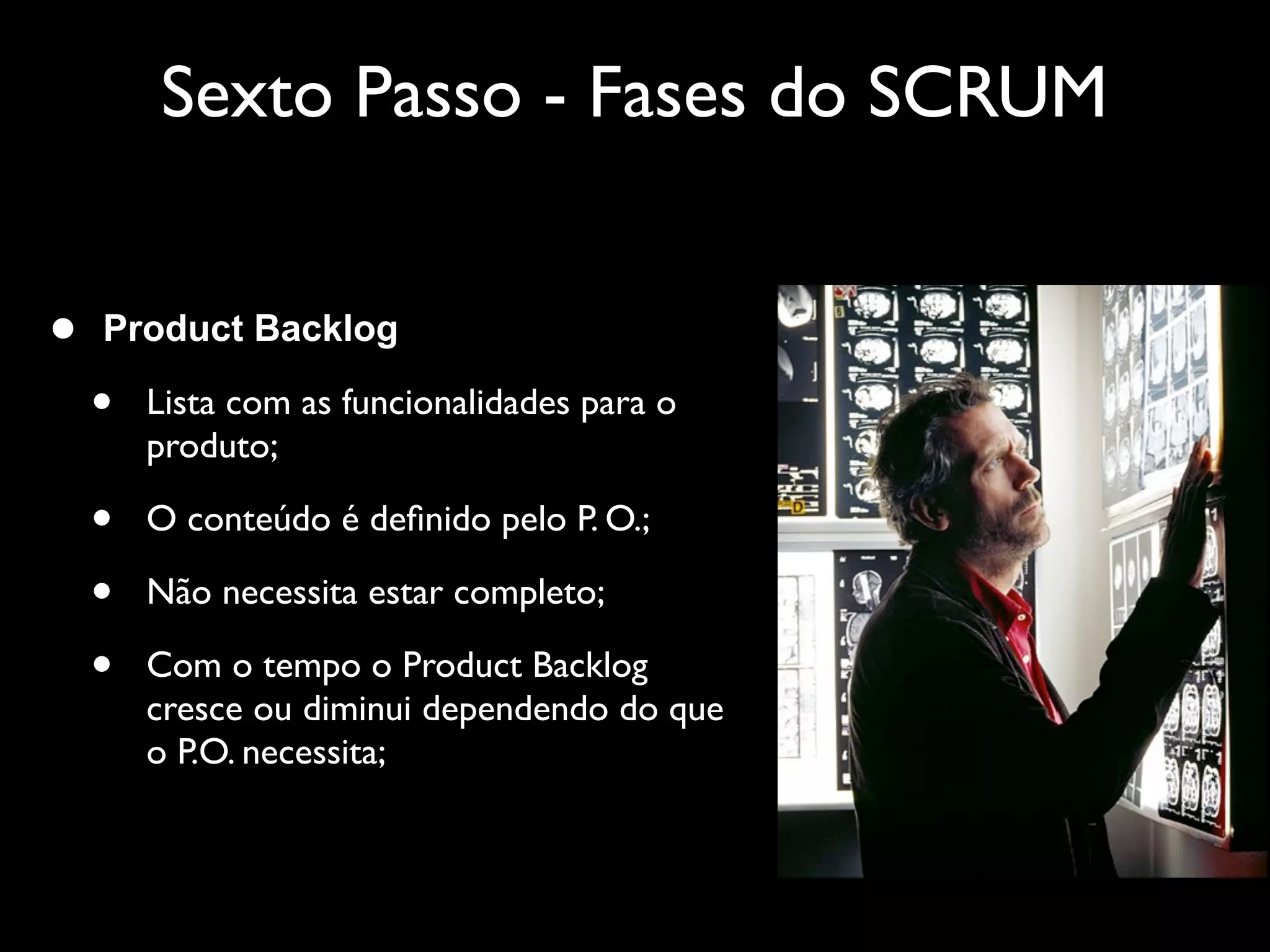 Sexto Passo - Fases do SCRUM


•   Product Backlog

    •   Lista com as funcionalidades para o
        produto;

    •   O conteúdo é deﬁnido pelo P. O.;

    •   Não necessita estar completo;

    •   Com o tempo o Product Backlog
        cresce ou diminui dependendo do que
        o P.O. necessita;
 