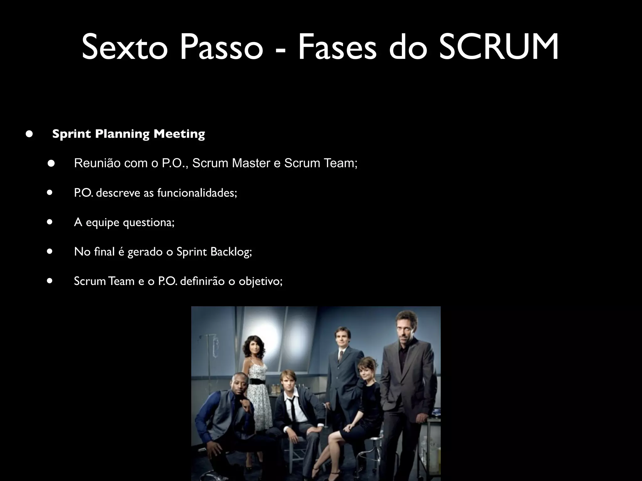 Sexto Passo - Fases do SCRUM

•   Sprint Planning Meeting

    •   Reunião com o P.O., Scrum Master e Scrum Team;

    •   P.O. descreve as funcionalidades;

    •   A equipe questiona;

    •   No ﬁnal é gerado o Sprint Backlog;

    •   Scrum Team e o P.O. deﬁnirão o objetivo;
 