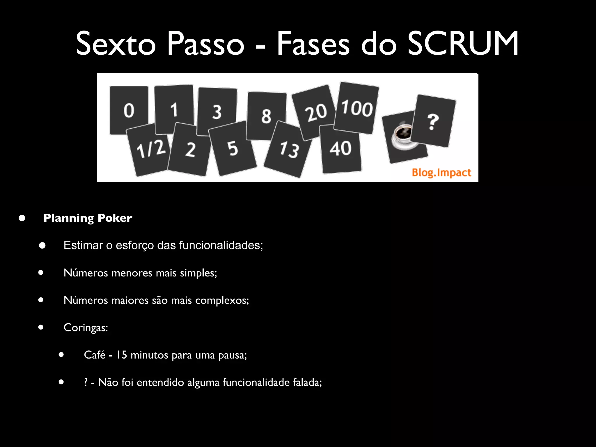 Sexto Passo - Fases do SCRUM



•   Planning Poker

    •   Estimar o esforço das funcionalidades;

    •   Números menores mais simples;

    •   Números maiores são mais complexos;

    •   Coringas:

        •   Café - 15 minutos para uma pausa;

        •   ? - Não foi entendido alguma funcionalidade falada;
 