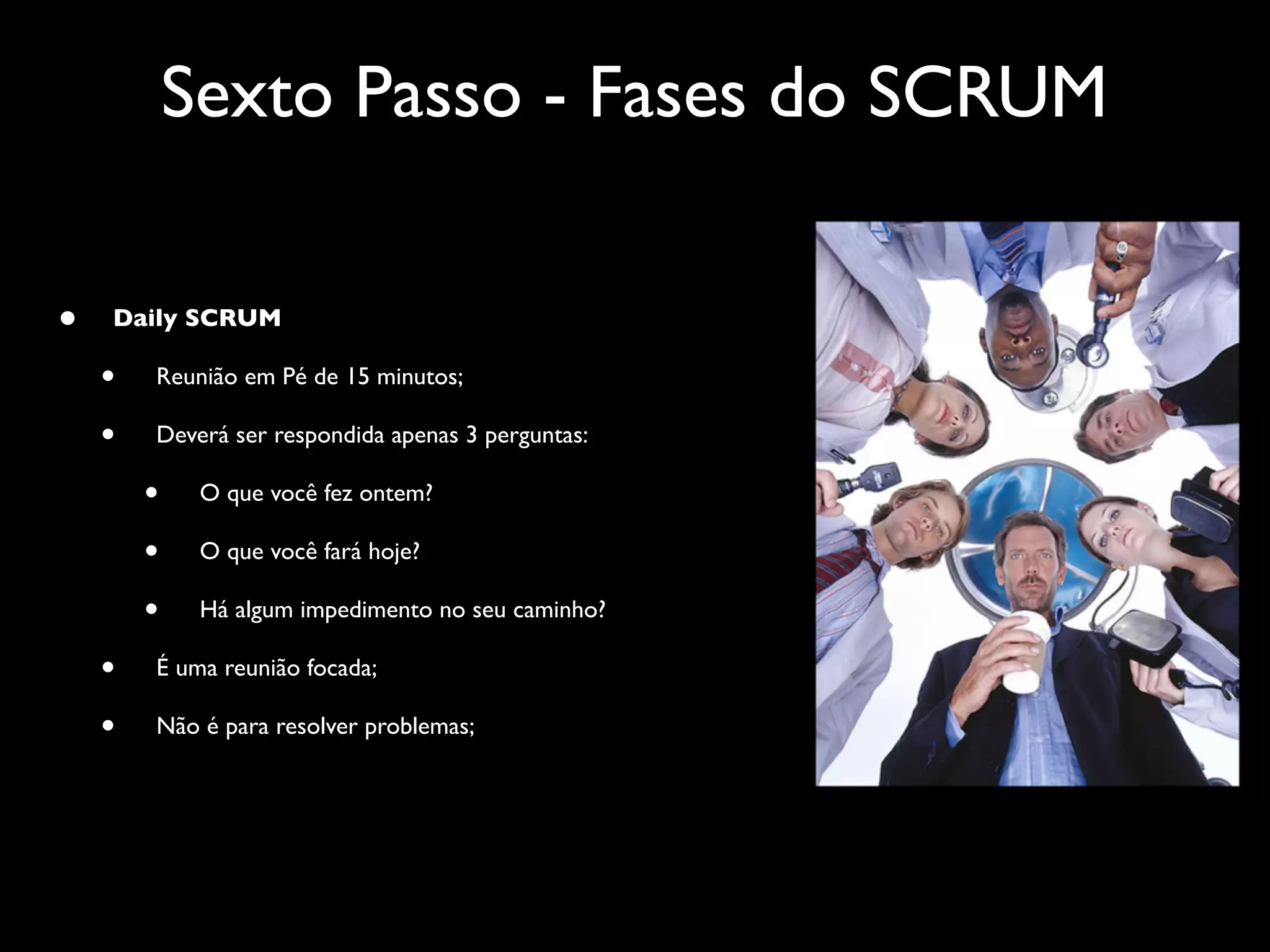 Sexto Passo - Fases do SCRUM

•   Daily SCRUM

    •   Reunião em Pé de 15 minutos;

    •   Deverá ser respondida apenas 3 perguntas:

        •    O que você fez ontem?

        •    O que você fará hoje?

        •    Há algum impedimento no seu caminho?

    •   É uma reunião focada;

    •   Não é para resolver problemas;
 