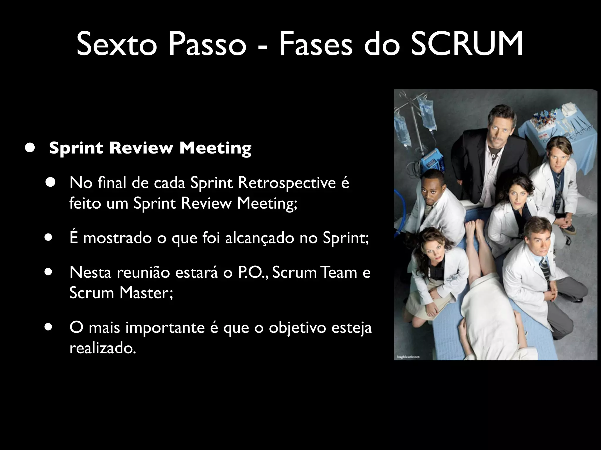 Sexto Passo - Fases do SCRUM

•   Sprint Review Meeting

    •   No ﬁnal de cada Sprint Retrospective é
        feito um Sprint Review Meeting;

    •   É mostrado o que foi alcançado no Sprint;

    •   Nesta reunião estará o P.O., Scrum Team e
        Scrum Master;

    •   O mais importante é que o objetivo esteja
        realizado.
 