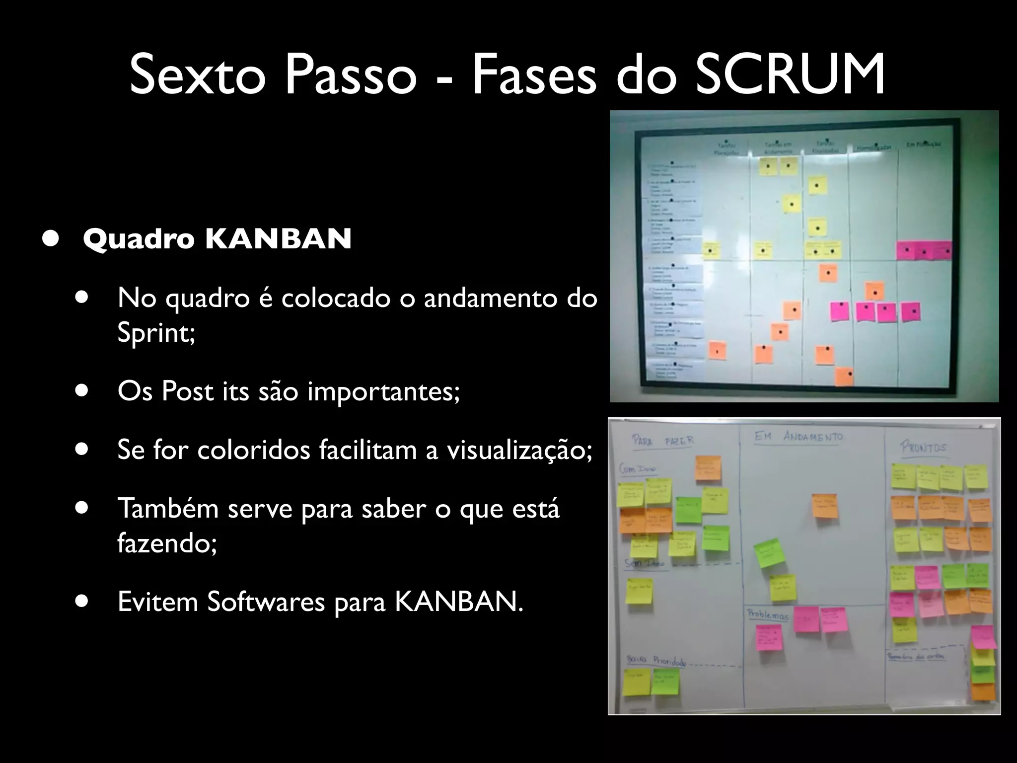Sexto Passo - Fases do SCRUM

•   Quadro KANBAN

    •   No quadro é colocado o andamento do
        Sprint;

    •   Os Post its são importantes;

    •   Se for coloridos facilitam a visualização;

    •   Também serve para saber o que está
        fazendo;

    •   Evitem Softwares para KANBAN.
 