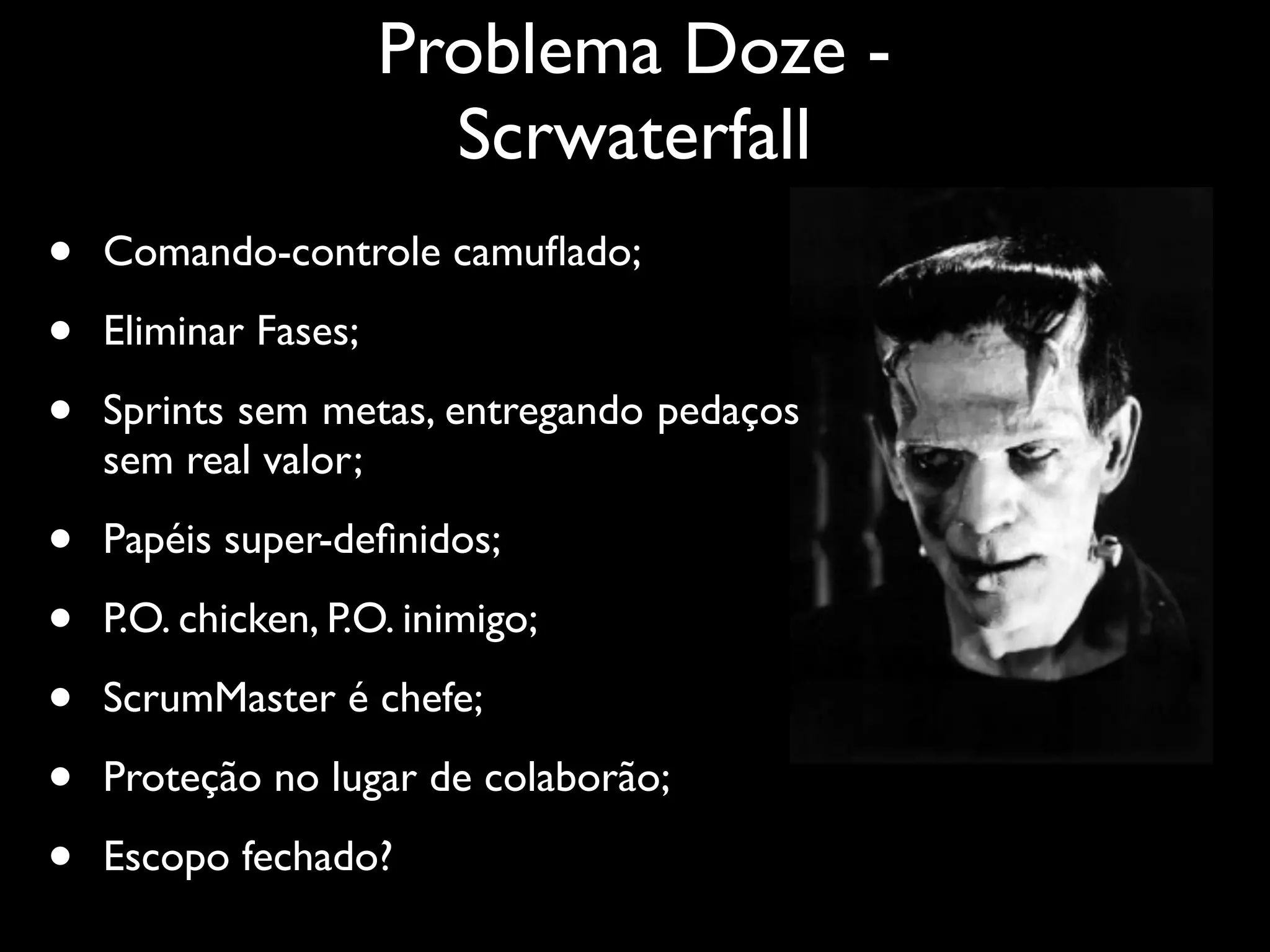 Problema Doze -
                        Scrwaterfall
•   Comando-controle camuﬂado;

•   Eliminar Fases;

•   Sprints sem metas, entregando pedaços
    sem real valor;

•   Papéis super-deﬁnidos;

•   P.O. chicken, P.O. inimigo;

•   ScrumMaster é chefe;

•   Proteção no lugar de colaborão;

•   Escopo fechado?
 