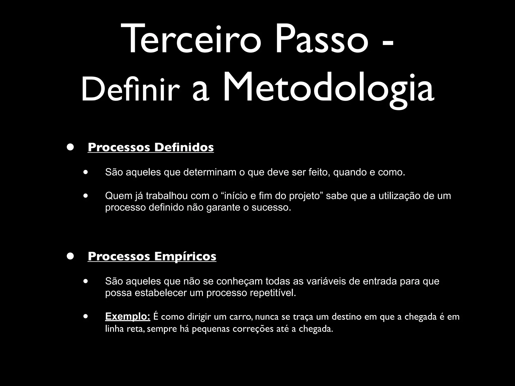 Terceiro Passo -
    Deﬁnir a Metodologia
•   Processos Deﬁnidos

    •   São aqueles que determinam o que deve ser feito, quando e como.

    •   Quem já trabalhou com o “início e fim do projeto” sabe que a utilização de um
        processo definido não garante o sucesso.




•   Processos Empíricos

    •   São aqueles que não se conheçam todas as variáveis de entrada para que
        possa estabelecer um processo repetitível.

    •   Exemplo: É como dirigir um carro, nunca se traça um destino em que a chegada é em
        linha reta, sempre há pequenas correções até a chegada.
 