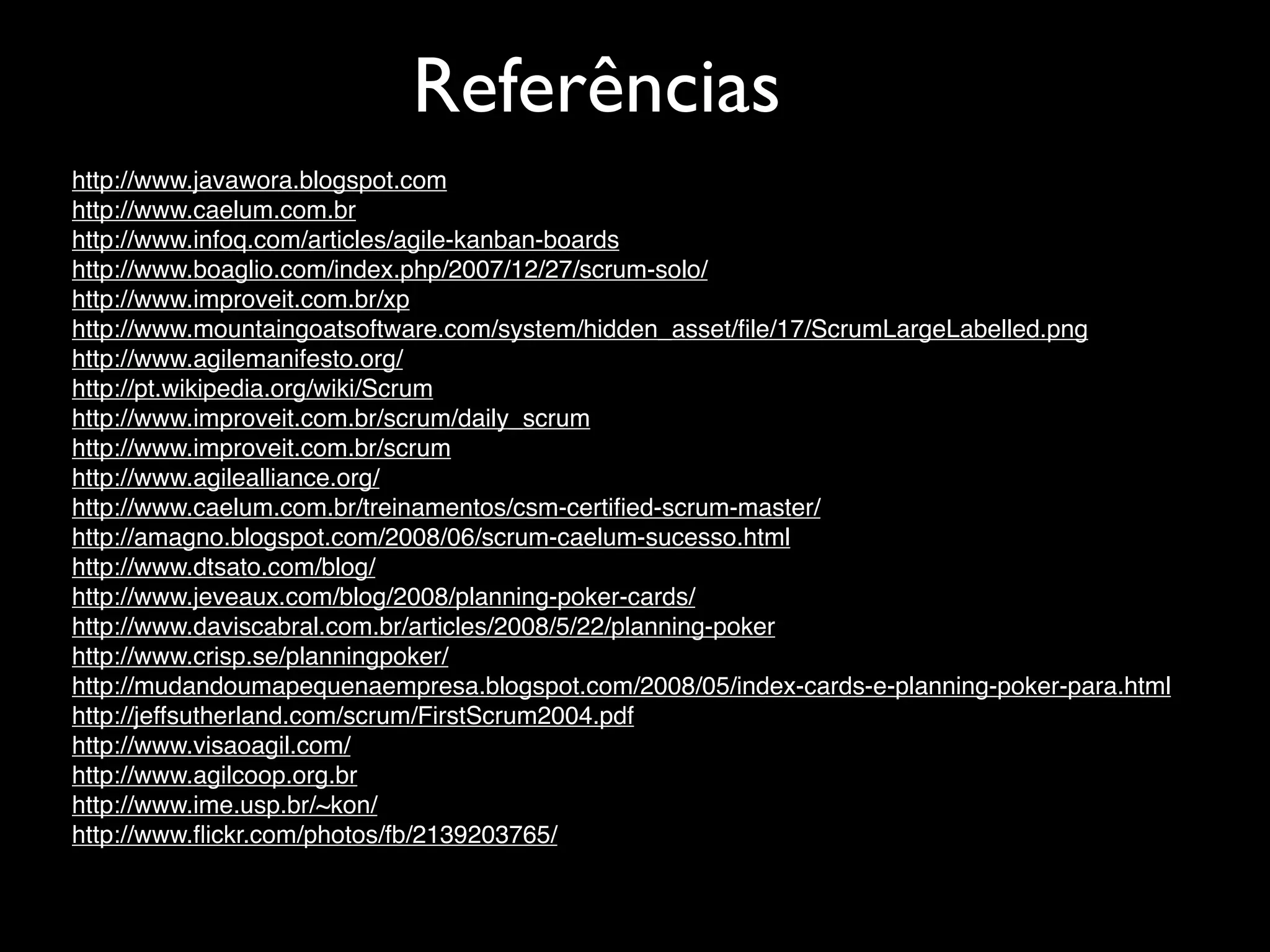 Referências
http://www.javawora.blogspot.com
http://www.caelum.com.br
http://www.infoq.com/articles/agile-kanban-boards
http://www.boaglio.com/index.php/2007/12/27/scrum-solo/
http://www.improveit.com.br/xp
http://www.mountaingoatsoftware.com/system/hidden_asset/ﬁle/17/ScrumLargeLabelled.png
http://www.agilemanifesto.org/
http://pt.wikipedia.org/wiki/Scrum
http://www.improveit.com.br/scrum/daily_scrum
http://www.improveit.com.br/scrum
http://www.agilealliance.org/
http://www.caelum.com.br/treinamentos/csm-certiﬁed-scrum-master/
http://amagno.blogspot.com/2008/06/scrum-caelum-sucesso.html
http://www.dtsato.com/blog/
http://www.jeveaux.com/blog/2008/planning-poker-cards/
http://www.daviscabral.com.br/articles/2008/5/22/planning-poker
http://www.crisp.se/planningpoker/
http://mudandoumapequenaempresa.blogspot.com/2008/05/index-cards-e-planning-poker-para.html
http://jeffsutherland.com/scrum/FirstScrum2004.pdf
http://www.visaoagil.com/
http://www.agilcoop.org.br
http://www.ime.usp.br/~kon/
http://www.ﬂickr.com/photos/fb/2139203765/
 