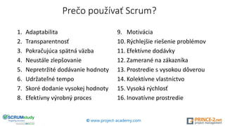 Prečo používať Scrum?
1. Adaptabilita
2. Transparentnosť
3. Pokračujúca spätná väzba
4. Neustále zlepšovanie
5. Nepretržité dodávanie hodnoty
6. Udržateľné tempo
7. Skoré dodanie vysokej hodnoty
8. Efektívny výrobný proces
9. Motivácia
10. Rýchlejšie riešenie problémov
11. Efektívne dodávky
12. Zamerané na zákazníka
13. Prostredie s vysokou dôverou
14. Kolektívne vlastníctvo
15. Vysoká rýchlosť
16. Inovatívne prostredie
© www.project-academy.com
 