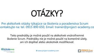 OTÁZKY?
© www.project-academy.com
Pre akékoľvek otázky týkajúce sa školenia a poradenstva Scrum
kontaktujte na: tel. 0915 890 650, Email: trainer@project-academy.co
Tieto prednášky je možné použiť na akékoľvek vnútrofiremné
školenie Scrum. Prednášky nie je možné použiť na komerčné účely,
ani ich dopĺňať alebo akokoľvek modifikovať.
 