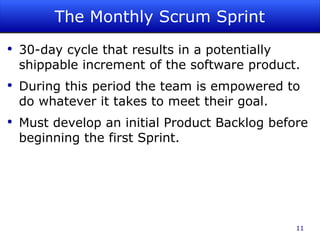 The Monthly Scrum Sprint 30-day cycle that results in a potentially shippable increment of the software product. During this period the team is empowered to do whatever it takes to meet their goal. Must develop an initial Product Backlog before beginning the first Sprint. 