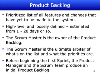 Product Backlog Prioritized list of all features and changes that have yet to be made to the system. High-level and loosely defined – estimated from 1 - 20 days or so. The Scrum Master is the owner of the Product Backlog. The Scrum Master is the ultimate arbiter of what's on the list and what the priorities are. Before beginning the first Sprint, the Product Manager and the Scrum Team produce an initial Product Backlog. 