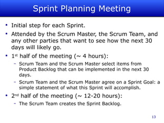 Sprint Planning Meeting Initial step for each Sprint. Attended by the Scrum Master, the Scrum Team, and any other parties that want to see how the next 30 days will likely go. 1 st  half of the meeting (~ 4 hours): Scrum Team and the Scrum Master select items from Product Backlog that can be implemented in the next 30 days. Scrum Team and the Scrum Master agree on a Sprint Goal: a simple statement of what this Sprint will accomplish. 2 nd  half of the meeting (~ 12-20 hours): The Scrum Team creates the Sprint Backlog. 
