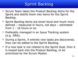 Sprint Backlog Scrum Team takes the Product Backlog items for the Sprint and distills them into items for the Sprint Backlog. Sprint Backlog items are lower-level and much more defined – measured in hours, not days – estimated from 1 - 16 hours or so. Preferably managed in an Issue Tracking system (e.g. JIRA). During a Sprint, if entirely new tasks are discovered, they can be added to the Sprint Backlog. If a new task is not related to the Sprint Goal, then it is tossed back into the Product Backlog, to be prioritized by the Scrum Master. 