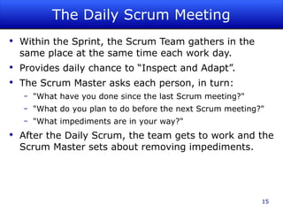 The Daily Scrum Meeting Within the Sprint, the Scrum Team gathers in the same place at the same time each work day. Provides daily chance to “Inspect and Adapt”. The Scrum Master asks each person, in turn: "What have you done since the last Scrum meeting?" "What do you plan to do before the next Scrum meeting?" "What impediments are in your way?" After the Daily Scrum, the team gets to work and the Scrum Master sets about removing impediments. 