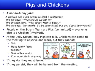 Pigs and Chickens A not-so-funny joke: A chicken and a pig decide to start a restaurant. The pig says, "What should we call it?“ The chicken says, "How about 'Ham & Eggs'?“ The pig says, "No thanks. I'd be committed, but you'd just be involved!" People on the Scrum Team are Pigs (committed) – everyone else is a Chicken (involved). At the Daily Scrum, only Pigs can talk. Chickens can come to the meeting to observe and learn, but they cannot: Talk Make funny faces Whisper Take notes loudly Communicate in any way If they do, they must leave. If they persist, they will be banned from the meeting. 