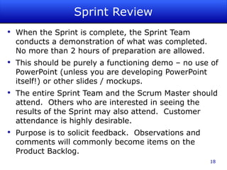Sprint Review When the Sprint is complete, the Sprint Team conducts a demonstration of what was completed.  No more than 2 hours of preparation are allowed. This should be purely a functioning demo – no use of PowerPoint (unless you are developing PowerPoint itself!) or other slides / mockups. The entire Sprint Team and the Scrum Master should attend.  Others who are interested in seeing the results of the Sprint may also attend.  Customer attendance is highly desirable. Purpose is to solicit feedback.  Observations and comments will commonly become items on the Product Backlog. 