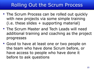 Rolling Out the Scrum Process The Scrum Process can be rolled out quickly with new projects via some simple training (i.e. these slides + supporting material) The Scrum Master and Tech Leads will need additional training and coaching as the project progresses Good to have at least one or two people on the team who have done Scrum before, or have access to people who have done it before to ask questions 