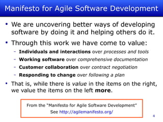 Manifesto for Agile Software Development We are uncovering better ways of developing software by doing it and helping others do it. Through this work we have come to value: Individuals and interactions  over  processes and tools Working software  over  comprehensive documentation Customer collaboration  over  contract negotiation Responding to change  over  following a plan That is, while there is  value  in the items on the right, we value the items on the left  more . From the “Manifesto for Agile Software Development” See  http://agilemanifesto.org/ 