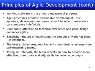 Principles of Agile Development (cont) Working software is the primary measure of progress. Agile processes promote sustainable development.  The sponsors, developers, and users should be able to maintain a constant pace indefinitely. Continuous attention to technical excellence and good design enhances agility. Simplicity—the art of maximizing the amount of work not done—is essential. The best architectures, requirements, and designs emerge from self-organizing teams. At regular intervals, the team reflects on how to become more effective, then tunes and adjusts its behavior accordingly. 