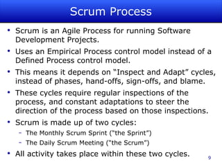 Scrum Process Scrum is an Agile Process for running Software Development Projects. Uses an Empirical Process control model instead of a Defined Process control model. This means it depends on “Inspect and Adapt” cycles, instead of phases, hand-offs, sign-offs, and blame. These cycles require regular inspections of the process, and constant adaptations to steer the direction of the process based on those inspections. Scrum is made up of two cycles: The Monthly Scrum Sprint (“the Sprint”) The Daily Scrum Meeting (“the Scrum”) All activity takes place within these two cycles. 
