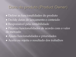 Dono do produto (ProductOwner)● Define as funcionalidades do produto● Decide datas de lançamento e conteúdo● Responsável pela rentabilidade ● Prioriza funcionalidades de acordo com o valor de mercado● Ajusta funcionalidades e prioridades● Aceita ou rejeita o resultado dos trabalhos