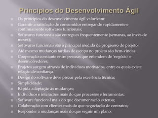 Princípios do Desenvolvimento ÁgilOs princípios do desenvolvimento ágil valorizam:Garantir a satisfação do consumidor entregando rapidamente e continuamente softwares funcionais;Softwares funcionais são entregues frequentemente (semanas, ao invés de meses);Softwares funcionais são a principal medida de progresso do projeto;Até mesmo mudanças tardias de escopo no projeto são bem-vindas.Cooperação constante entre pessoas que entendem do 'negócio' e desenvolvedores;Projetos surgem através de indivíduos motivados, entre os quais existe relação de confiança.Design do software deve prezar pela excelência técnica;Simplicidade;Rápida adaptação às mudanças;Indivíduos e interações mais do que processos e ferramentas;Software funcional mais do que documentação extensa;Colaboração com clientes mais do que negociação de contratos;Responder a mudanças mais do que seguir um plano.