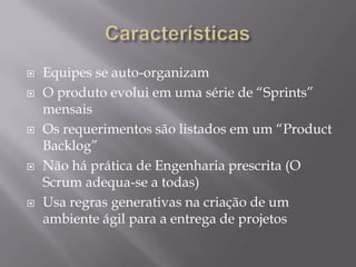 CaracterísticasEquipes se auto-organizamO produto evolui em uma série de “Sprints” mensaisOs requerimentos são listados em um “ProductBacklog”Não há prática de Engenharia prescrita (O Scrum adequa-se a todas)Usa regras generativas na criação de um ambiente ágil para a entrega de projetos