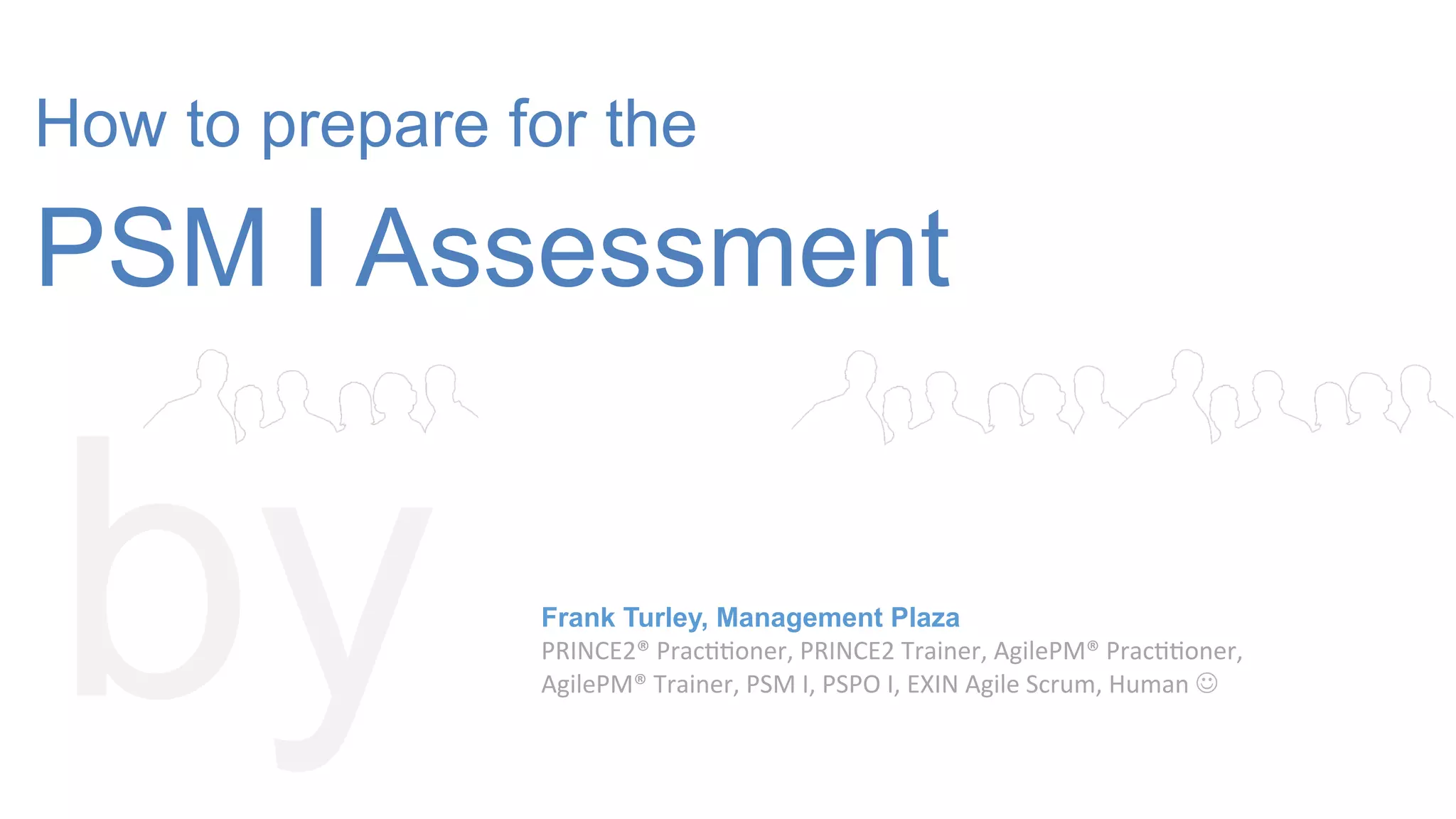 How to prepare for the
PSM I Assessment
by Frank Turley, Management Plaza
PRINCE2®
Prac--oner,
PRINCE2
Trainer,
AgilePM®
Prac--oner,
AgilePM®
Trainer,
PSM
I,
PSPO
I,
EXIN
Agile
Scrum,
Human
J