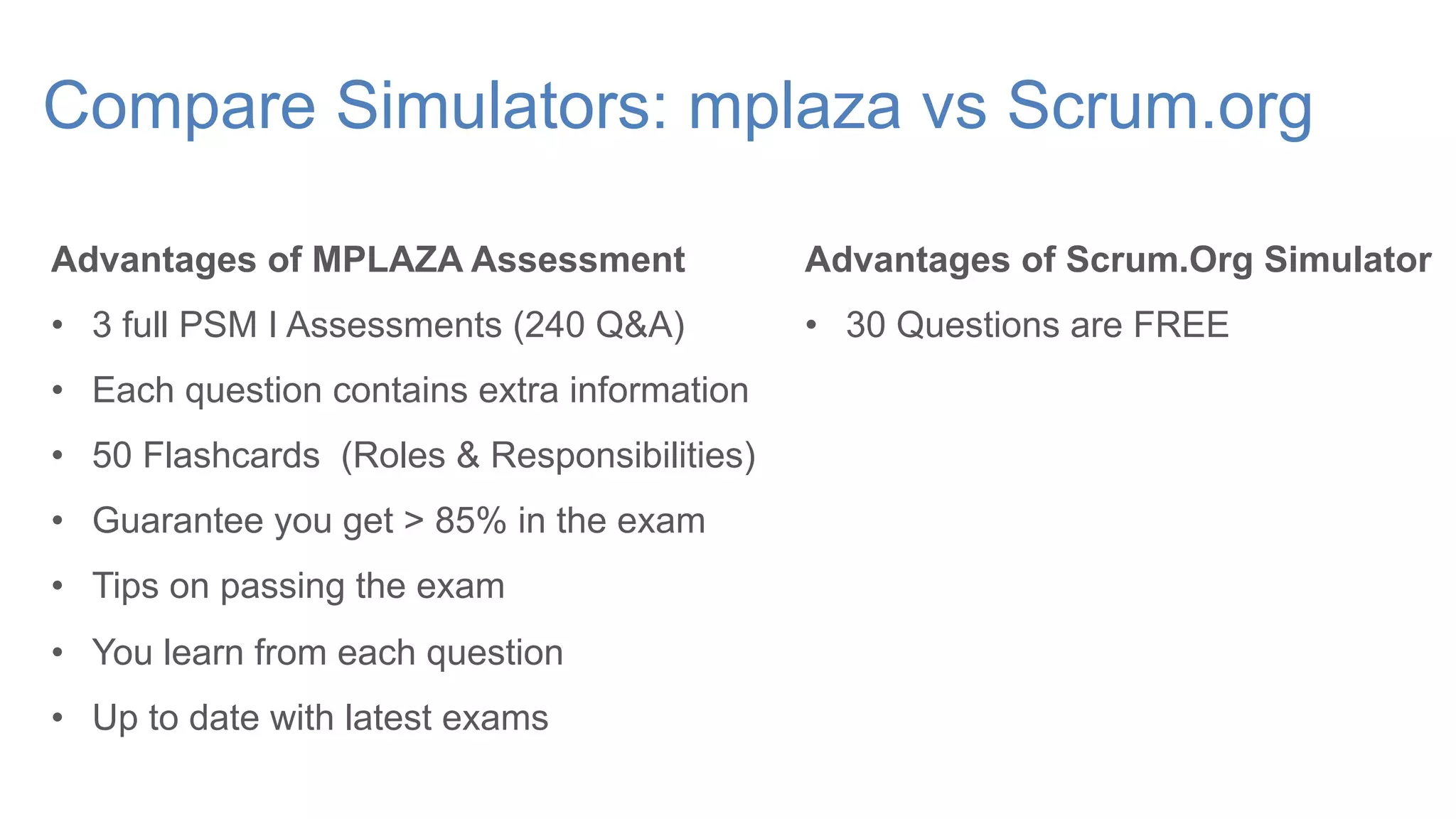 Compare Simulators: mplaza vs Scrum.org
Advantages of MPLAZA Assessment
• 3 full PSM I Assessments (240 Q&A)
• Each question contains extra information
• 50 Flashcards (Roles & Responsibilities)
• Guarantee you get > 85% in the exam
• Tips on passing the exam
• You learn from each question
• Up to date with latest exams
Advantages of Scrum.Org Simulator
• 30 Questions are FREE