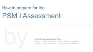 How to prepare for the
PSM I Assessment
by Frank Turley, Management Plaza
PRINCE2®	
  Prac--oner,	
  PRINCE2	
  Trainer,	
  AgilePM®	
  Prac--oner,	
  	
  
AgilePM®	
  Trainer,	
  PSM	
  I,	
  PSPO	
  I,	
  EXIN	
  Agile	
  Scrum,	
  Human	
  J	
  
 