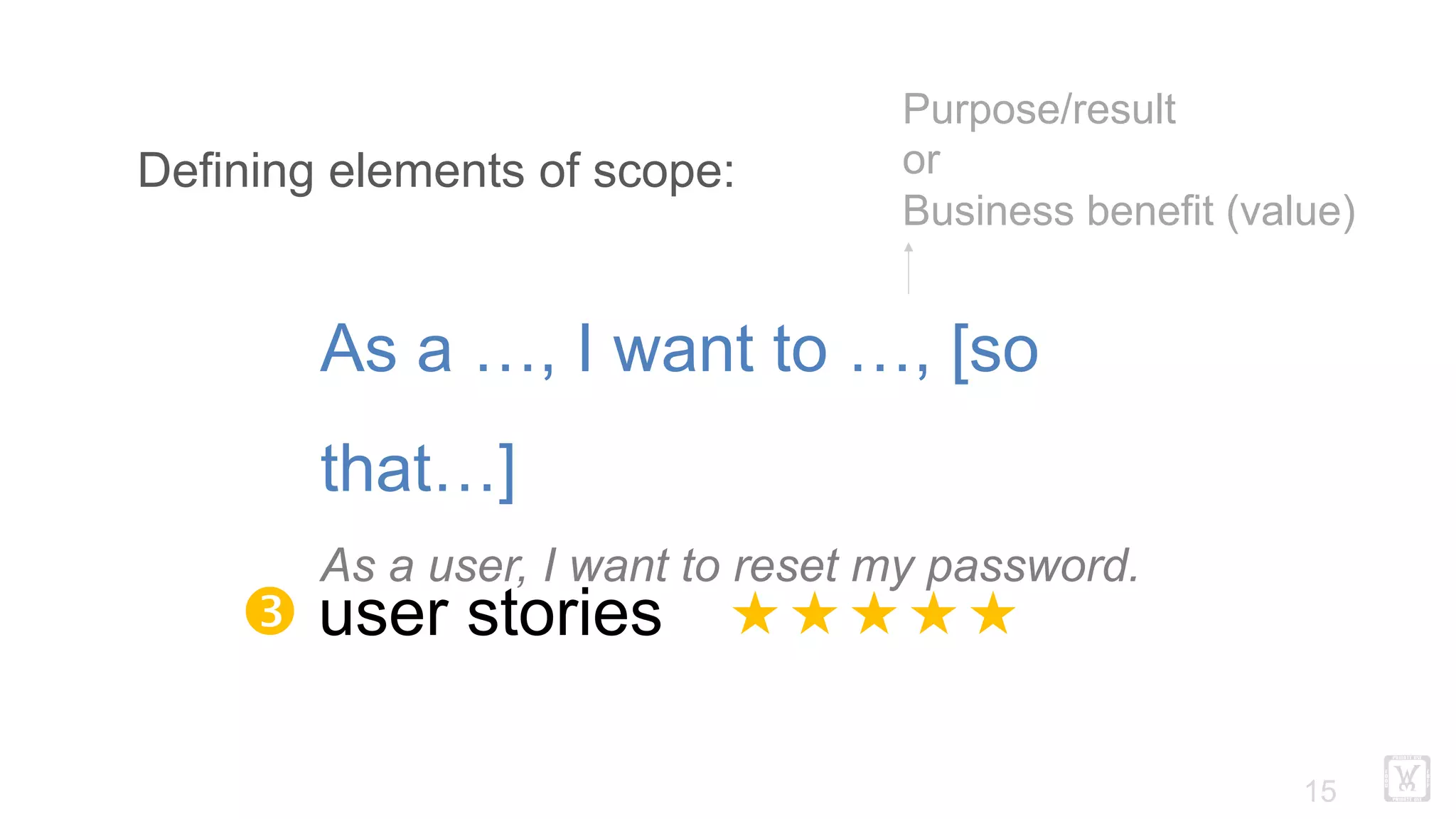 !15
Defining elements of scope:
Ž user stories «««««
As a …, I want to …, [so
that…]
As a user, I want to reset my password.
Purpose/result
or
Business benefit (value)
 